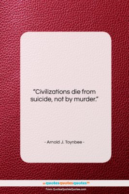 Arnold J. Toynbee quote: “Civilizations die from suicide, not by murder….”- at QuotesQuotesQuotes.com