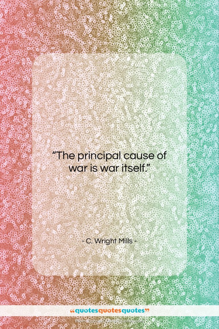C. Wright Mills quote: “The principal cause of war is war…”- at QuotesQuotesQuotes.com