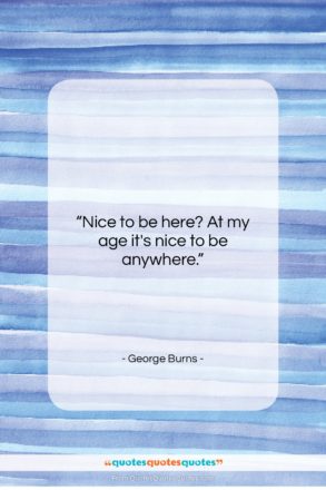 George Burns quote: “Nice to be here? At my age…”- at QuotesQuotesQuotes.com