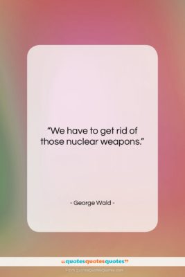 George Wald quote: “We have to get rid of those…”- at QuotesQuotesQuotes.com