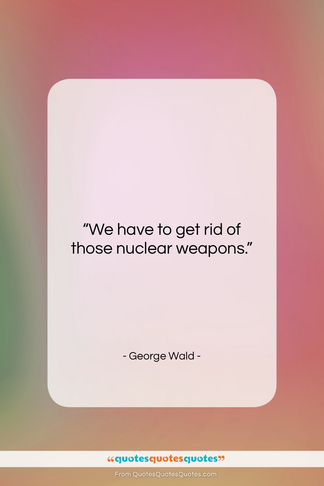 George Wald quote: “We have to get rid of those…”- at QuotesQuotesQuotes.com
