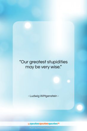 Ludwig Wittgenstein quote: “Our greatest stupidities may be very wise….”- at QuotesQuotesQuotes.com