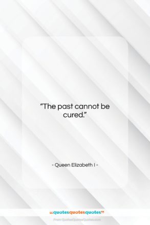 Queen Elizabeth I quote: “The past cannot be cured….”- at QuotesQuotesQuotes.com