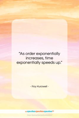 Ray Kurzweil quote: “As order exponentially increases, time exponentially speeds…”- at QuotesQuotesQuotes.com