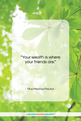 Titus Maccius Plautus quote: “Your wealth is where your friends are….”- at QuotesQuotesQuotes.com